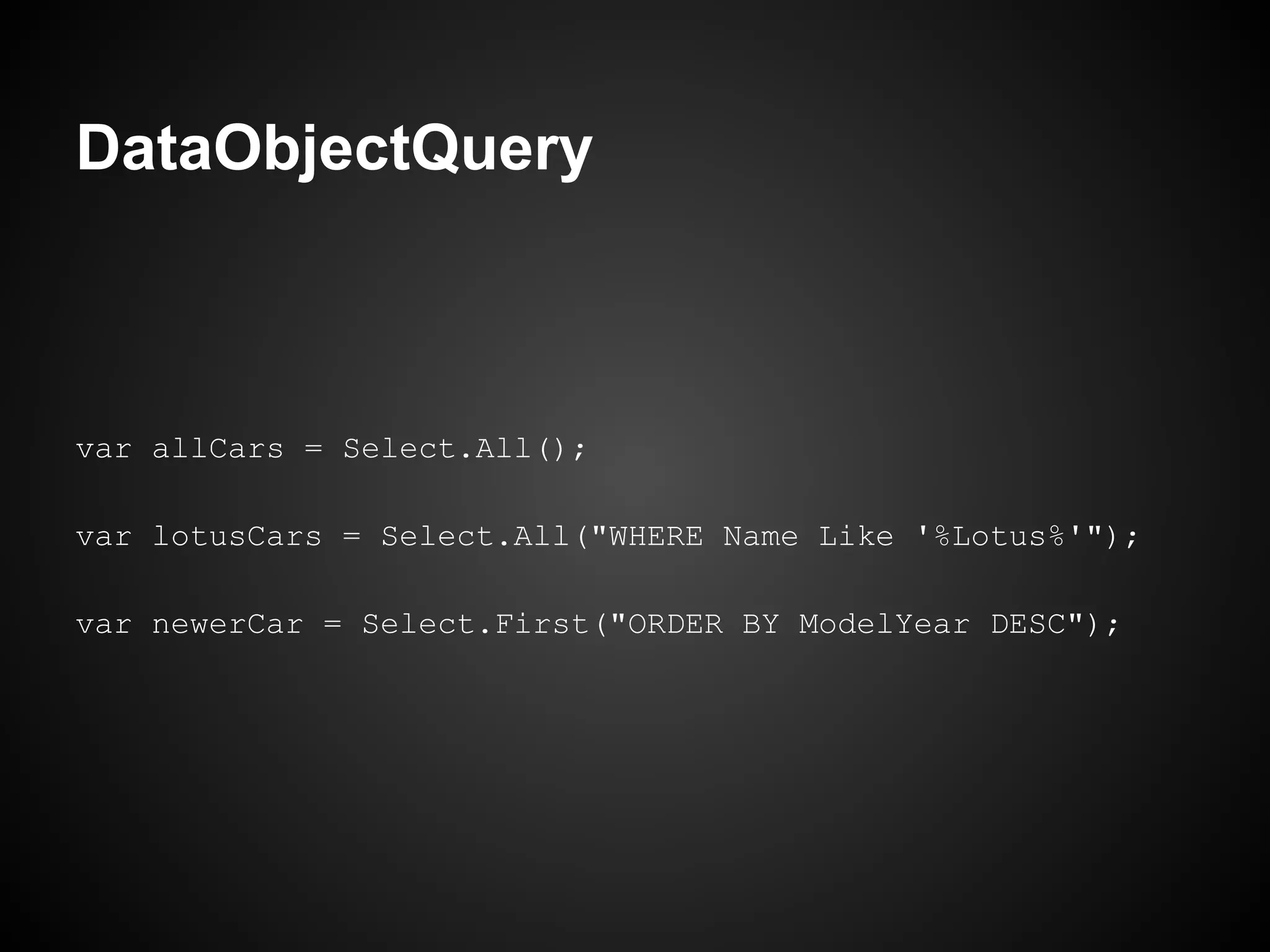 DataObjectQuery



var allCars = Select.All();

var lotusCars = Select.All("WHERE Name Like '%Lotus%'");

var newerCar = Select.First("ORDER BY ModelYear DESC");
 