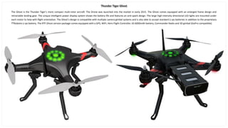 Thunder Tiger Ghost
The Ghost is the Thunder Tiger’s more compact multi-rotor aircraft. The Drone was launched into the market in early 2015. The Ghost comes equipped with an enlarged frame design and
retractable landing gear. The unique intelligent power display system shows the battery life and features an anti-spark design. The large high-intensity directional LED lights are mounted under
each motor to help with flight orientation. The Ghost’s design is compatible with multiple camera gimbal systems and is also able to accept standard Li-po batteries in addition to the proprietary
TTRobotix Li-po battery. The RTF Ghost version package comes equipped with a GPS, WIFI, Hero Flight Controller, 6S 6000mAh battery, Commander Radio and 3D gimbal (GoPro compatible).
 