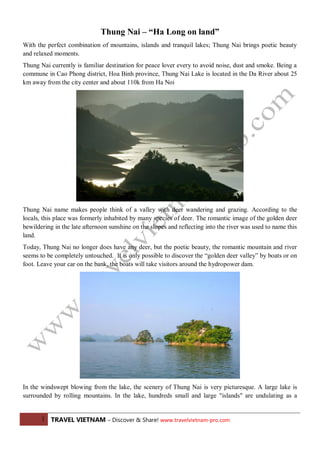 Thung Nai – “Ha Long on land”
With the perfect combination of mountains, islands and tranquil lakes; Thung Nai brings poetic beauty
and relaxed moments.
Thung Nai currently is familiar destination for peace lover every to avoid noise, dust and smoke. Being a
commune in Cao Phong district, Hoa Binh province, Thung Nai Lake is located in the Da River about 25
km away from the city center and about 110k from Ha Noi

Thung Nai name makes people think of a valley with deer wandering and grazing. According to the
locals, this place was formerly inhabited by many species of deer. The romantic image of the golden deer
bewildering in the late afternoon sunshine on the slopes and reflecting into the river was used to name this
land.
Today, Thung Nai no longer does have any deer, but the poetic beauty, the romantic mountain and river
seems to be completely untouched. It is only possible to discover the “golden deer valley” by boats or on
foot. Leave your car on the bank, the boats will take visitors around the hydropower dam.

In the windswept blowing from the lake, the scenery of Thung Nai is very picturesque. A large lake is
surrounded by rolling mountains. In the lake, hundreds small and large "islands" are undulating as a
1 TRAVEL VIETNAM – Discover & Share! www.travelvietnam-pro.com

 