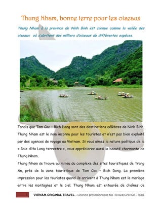 Thung Nham, bonne terre pour les oiseaux
Thung Nham à la province de Ninh Binh est connue comme la vallée des
oiseaux où s’abritent des milliers d’oiseaux de différentes espèces.

Tandis que Tam Coc – Bich Dong sont des destinations célèbres de Ninh Binh,
Thung Nham est le nom inconnu pour les touristes et n’est pas bien exploité
par des agences de voyage au Vietnam. Si vous aimez la nature poétique de la
« Baie d’Ha Long terrestre », vous apprécierez aussi la beauté charmante de
Thung Nham.
Thung Nham se trouve au milieu du complexe des sites touristiques de Trang
An, près de la zone touristique de Tam Coc – Bich Dong. La première
impression pour les touristes quand ils arrivent à Thung Nham est le mariage
entre les montagnes et le ciel. Thung Nham est entourée de chaînes de
1

VIETNAM ORIGINAL TRAVEL – Licence professionnelle No : 01024/GPLHQT – TCDL

 