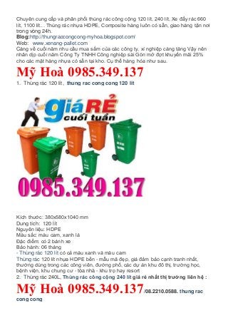 Chuyên cung cấp và phân phối thùng rác công cộng 120 lít, 240 lít, Xe đẩy rác 660
lít, 1100 lít... Thùng rác nhựa HDPE, Composite hàng luôn có sẵn, giao hàng tận nơi
trong vòng 24h.
Blog:http://thungraccongcong-myhoa.blogspot.com/
Web: www.xenang-pallet.com
Càng về cuối năm nhu cầu mua sắm của các công ty, xí nghiệp càng tăng Vậy nên
nhân dịp cuối năm Công Ty TNHH Công nghiệp sài Gòn mở đợt khuyến mãi 25%
cho các mặt hàng nhựa có sẵn tại kho. Cụ thể hàng hóa như sau.
Mỹ Hoà 0985.349.137
1. Thùng rác 120 lít, thung rac cong cong 120 lit
Kích thước: 380x580x1040 mm
Dung tích: 120 lít
Nguyên liệu: HDPE
Màu sắc: màu cam, xanh lá
Đặc điểm: có 2 bánh xe
Bảo hành: 06 tháng
- Thùng rác 120 lít có cả màu xanh và màu cam
Thùng rác 120 lít nhựa HDPE bền - mẫu mã đẹp, giá đảm bảo cạnh tranh nhất,
thường dùng trong các công viên, đường phố, các dự án khu đô thị, trường học,
bệnh viện, khu chung cư - tòa nhà - khu trọ hay resort
2. Thùng rác 240L, Thùng rác công cộng 240 lít giá rẻ nhất thị trường liên hệ :
Mỹ Hoà 0985.349.137/08.2210.0588. thung rac
cong cong
 