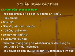 3.ChÈn ®o¸n x¸c ®Þnh
3.1.Hoµn c¶nh ph¸t hiÖn bÖnh
- Theo dâi ®Þnh kú BN x¬ gan: AFP t¨ng, SA- khèi u
- TriÖu chøng:
+ §au HSP,
+ GÇy sót, mÖt mái, ch¸n ¨n
+ Cæ tríng, phï ch©n
+ Sê thÊy mét khèi HSP
+ XuÊt huyÕt tiªu hãa
- Ch¶y m¸u mµng bông do vì nh©n ung th: ®au bông d÷
déi, DMB cã m¸u, thiÕu m¸u.
- TriÖu chøng x¬ gan: HC suy TB gan+HC t¨ng ¸p lùc TM cöa
 