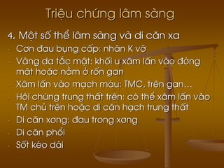 TriÖu chøng l©m sµng
4. Mét sè thÓ l©m sµng vµ di c¨n xa
- C¬n ®au bông cÊp: nh©n K vì
- Vµng da t¾c mËt: khèi u x©m lÊn vµo ®êng
mËt hoÆc n»m ë rèn gan
- X©m lÊn vµo m¹ch m¸u: TMC, trªn gan…
- Héi chøng trung thÊt trªn: cã thÓ x©m lÊn vµo
TM chñ trªn hoÆc di c¨n h¹ch trung thÊt
- Di c¨n x¬ng: ®au trong x¬ng
- Di c¨n phæi
- Sèt kÐo dµi
 