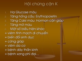 Héi chøng cËn K
1. H¹ Glucose m¸u
2. T¨ng hång cÇu: Erythropoietin
3. T¨ng Calxi m¸u: Hormon cËn gi¸p
4. T¨ng mì m¸u
5. Mét sè biÓu hiÖn kh¸c
+ viªm tÜnh m¹ch di chuyÓn
+ biÕn ®æi sinh dôc
+ cêng gi¸p
+ viªm da c¬
+ bÖnh d©y thÇn kinh
+ bÖnh x¬ng ph× ®¹i…
 