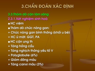 3.ChÈn ®o¸n x¸c ®Þnh
3.3.Th¨m dß cËn l©m sµng
2.3.1.XÐt nghiÖm sinh ho¸
■ HC viªm
■ Th¨m dß chøc n¨ng gan:
+ Chøc n¨ng gan b×nh thêng (khèi u bÐ)
+ HC ø m©t: GGT, PA
■ HC cËn ung th
+ T¨ng hång cÇu
+ T¨ng nghÞch thêng yÕu tè V
+ Polyglobulie (6%)
+ Gi¶m ®êng m¸u
+ T¨ng canxi m¸u (3%)
 