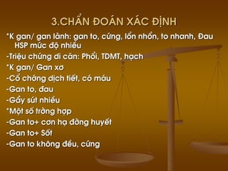 3.ChÈn ®o¸n x¸c ®Þnh
*K gan/ gan lµnh: gan to, cøng, læn nhæn, to nhanh, §au
HSP møc ®é nhiÒu
-TriÖu chøng di c¨n: Phæi, TDMT, h¹ch
*K gan/ Gan x¬
-Cæ chíng dÞch tiÕt, cã m¸u
-Gan to, ®au
-GÇy sót nhiÒu
*Mét sè trêng hîp
-Gan to+ c¬n h¹ ®êng huyÕt
-Gan to+ Sèt
-Gan to kh«ng ®Òu, cøng
 