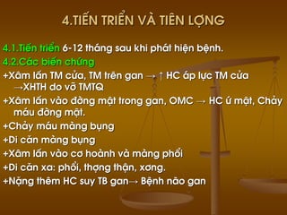 4.TiÕn triÓn vµ tiªn lîng
4.1.TiÕn triÓn 6-12 th¸ng sau khi ph¸t hiÖn bÖnh.
4.2.C¸c biÕn chøng
+X©m lÊn TM cöa, TM trªn gan → ↑ HC ¸p lùc TM cöa
→XHTH do vì TMTQ
+X©m lÊn vµo ®êng mËt trong gan, OMC → HC ø mËt, Ch¶y
m¸u ®êng mËt.
+Ch¶y m¸u mµng bông
+Di c¨n mµng bông
+X©m lÊn vµo c¬ hoµnh vµ mµng phæi
+Di c¨n xa: phæi, thîng thËn, x¬ng.
+NÆng thªm HC suy TB gan→ BÖnh n·o gan
 