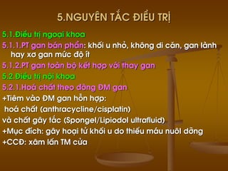 5.Nguyªn t¾c ®iÒu trÞ
5.1.§iÒu trÞ ngo¹i khoa
5.1.1.PT gan b¸n phÇn: khèi u nhá, kh«ng di c¨n, gan lµnh
hay x¬ gan møc ®é Ýt
5.1.2.PT gan toµn bé kÕt hîp víi thay gan
5.2.§iÒu trÞ néi khoa
5.2.1.Ho¸ chÊt theo ®êng §M gan
+Tiªm vµo §M gan hçn hîp:
ho¸ chÊt (anthracycline/cisplatin)
vµ chÊt g©y t¾c (Spongel/Lipiodol ultrafluid)
+Môc ®Ých: g©y ho¹i tö khèi u do thiÕu m¸u nu«I dìng
+CC§: x©m lÊn TM cöa
 