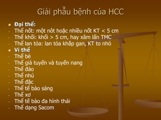 Giải phẫu bệnh của HCC
 Đại thể:
- Thể nốt: một nôt hoặc nhiều nốt KT < 5 cm
- Thể khối: khối > 5 cm, hay xâm lấn TMC
- Thể lan tỏa: lan tỏa khắp gan, KT to nhỏ
 Vi thể
- Thể bè
- Thể giả tuyến và tuyến nang
- Thể đảo
- Thể nhú
- Thể đặc
- Thể tế bào sáng
- Thể xơ
- Thể tế bào đa hình thái
- Thể dạng Sacom
 