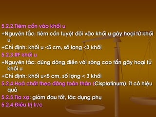 5.2.2,Tiªm cån vµo khèi u
+Nguyªn t¾c: tiªm cån tuyÖt ®èi vµo khèi u g©y ho¹i tö khèi
u
+ChØ ®Þnh: khèi u <5 cm, sè lîng <3 khèi
5.2.3.RF khèi u
+Nguyªn t¾c: dïng dßng ®iÒn víi sãng cao tÇn g©y ho¹i tö
khèi u
+ChØ ®Þnh: khèi u<5 cm, sè lîng < 3 khèi
5.2.4.Ho¸ chÊt theo ®êng toµn th©n (Cisplatinum): Ýt cã hiÖu
qu¶
5.2.5.Tia x¹: gi¶m ®au tèt, t¸c dông phô
5.2.4.§iÒu trÞ tr/c
 