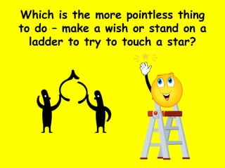 Which is the more pointless thing to do – make a wish or stand on a ladder to try to touch a star? 