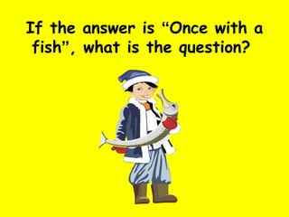 If the answer is  “ Once with a fish ” , what is the question?  