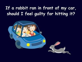 If a rabbit ran in front of my car, should I feel guilty for hitting it? 