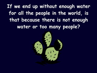 If we end up without enough water for all the people in the world, is that because there is not enough water or too many p...
