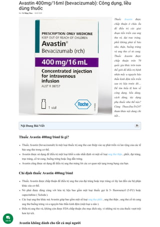 Avastin 400mg/16ml (bevacizumab): Công dụng, liều
dùng thuốc
Thuốc Avastin được
chấp thuận ở châu Âu
để điều trị các giai
đoạn tiến triển của ung
thư vú, đại trực tràng,
phổi không phải tế bào
nhỏ, thận, buồng trứng
và ung thư cổ tử cung.
Thuốc Avastin được
chấp thuận trên 70
quốc gia khác trên toàn
thế giới để điều trị bệnh
nhân mắc u nguyên bào
thần kinh đệm tiến triển
sau trị liệu trước đó…
Để tìm hiểu kĩ hơn về
công dụng, liều dùng,
cách dùng, tác dụng
phụ thuốc như thế nào?
Cùng ThuocDacTri247
tham khảo nội dung chi
tiết…
Thuốc Avastin 400mg/16ml là gì?
Thuốc Avastin (bevacizumab) là một loại thuốc trị ung thư can thiệp vào sự phát triển và lan rộng của các tế
bào ung thư trong cơ thể.
Avastin được sử dụng để điều trị một loại khối u não nhất định và một số loại ung thư thận , phổi, đại tràng,
trực tràng, cổ tử cung, buồng trứng hoặc ống dẫn trứng.
Avastin cũng được sử dụng để điều trị ung thư màng lót các cơ quan nội tạng trong bụng của bạn.
Chỉ định thuốc Avastin 400mg/16ml
Thuốc Avastin được chấp thuận để điều trị ung thư của đại tràng hoặc trực tràng có lây lan đến các bộ phận
khác của cơ thể.
Nó phải được dùng cùng với hóa trị liệu bao gồm một loại thuốc gọi là 5- fluorouracil (5-FU) hoặc
capecitabine ( Xeloda ).
Các loại ung thư khác mà Avastin giúp bao gồm một số loại ung thư phổi , ung thư thận , ung thư cổ tử cung
ung thư buồng trứng và u nguyên bào thần kinh đệm (một loại u não ).
Điều trị ung thư vú, không còn được FDA chấp thuận cho mục đích này, vì những rủi ro của thuốc vượt trội
hơn lợi ích.
Avastin không dành cho tất cả mọi người
Bởi Võ Mộng Thoa - 06/05/2020
Nội Dung Bài Viết 
Liên Hệ
 