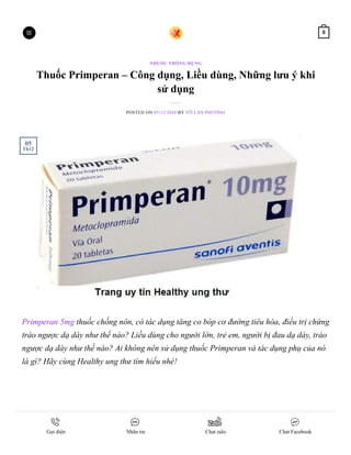 Thuốc Primperan – Công dụng, Liều dùng, Những lưu ý khi
sử dụng
POSTED ON 05/12/2020 BY VÕ LAN PHƯƠNG
Primperan 5mg thuốc chống nôn, có tác dụng tăng co bóp cơ đường tiêu hóa, điều trị chứng
trào ngược dạ dày như thế nào? Liều dùng cho người lớn, trẻ em, người bị đau dạ dày, trào
ngược dạ dày như thế nào? Ai không nên sử dụng thuốc Primperan và tác dụng phụ của nó
là gì? Hãy cùng Healthy ung thư tìm hiểu nhé!
THUỐC THÔNG DỤNG
05
Th12
 0
Gọi điện Nhắn tin Chat zalo Chat Facebook
 