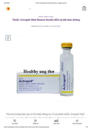 28/7/2020 Thuốc Actrapid điều trị đái tháo đường - Healthy ung thư
https://ungthulagi.com/thuoc-actrapid-10ml-human-insulin-dieu-tri-dai-thao-duong/ 1/14
Thuốc Actrapid 10ml Human Insulin điều trị đái tháo đường
POSTED ON 28/07/2020 BY VÕ LAN PHƯƠNG
Trên thị trường hiện nay có rất nhiều thông tin về sản phẩm thuốc Actrapid 10ml
tuy nhiên còn chưa đầy đủ. Bài viết này Healthy ung thư xin được trả lời cho các
THUỐC THÔNG DỤNG
28
Th7
 0
Gọi điện Nhắn tin Chat zalo Chat Facebook
 