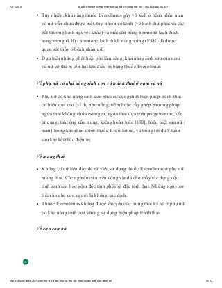 7/31/2019 Thuốc afinitor 10mg everolimus điều trị ung thư vú - Thuốc Đặc Trị 247
https://thuocdactri247.com/ho-tro-dieu-tri-ung-thu-vu-hieu-qua-voi-thuoc-afinitor/ 10/13
Tuy nhiên, khả năng thuốc Everolimus gây vô sinh ở bệnh nhân nam
và nữ vẫn chưa được biết, tuy nhiên vô kinh (vô kinh thứ phát và các
bất thường kinh nguyệt khác) và mất cân bằng hormone kích thích
nang trứng (LH) / hormone kích thích nang trứng (FSH) đã được
quan sát thấy ở bệnh nhân nữ.
Dựa trên những phát hiện phi lâm sàng, khả năng sinh sản của nam
và nữ có thể bị tổn hại khi điều trị bằng thuốc Everolimus
Về phụ nữ có khả năng sinh con và tránh thai ở nam và nữ
Phụ nữ có khả năng sinh con phải sử dụng một biện pháp tránh thai
có hiệu quả cao (ví dụ như uống, tiêm hoặc cấy ghép phương pháp
ngừa thai không chứa estrogen, ngừa thai dựa trên progesterone, cắt
tử cung, thắt ống dẫn trứng, kiêng hoàn toàn IUD], hoặc triệt sản nữ /
nam) trong khi nhận được thuốc Everolimus, và trong tối đa 8 tuần
sau khi kết thúc điều trị.
Về mang thai
Không có dữ liệu đầy đủ từ việc sử dụng thuốc Everolimus ở phụ nữ
mang thai. Các nghiên cứu trên động vật đã cho thấy tác dụng độc
tính sinh sản bao gồm độc tính phôi và độc tính thai. Những nguy cơ
tiềm ẩn cho con người là không xác định.
Thuốc Everolimus không được khuyến cáo trong thai kỳ và ở phụ nữ
có khả năng sinh con không sử dụng biện pháp tránh thai.
Về cho con bú
 