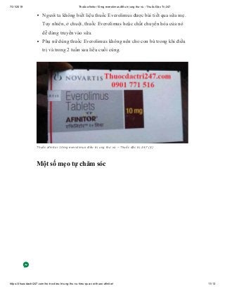 7/31/2019 Thuốc afinitor 10mg everolimus điều trị ung thư vú - Thuốc Đặc Trị 247
https://thuocdactri247.com/ho-tro-dieu-tri-ung-thu-vu-hieu-qua-voi-thuoc-afinitor/ 11/13
Người ta không biết liệu thuốc Everolimus được bài tiết qua sữa mẹ.
Tuy nhiên, ở chuột, thuốc Everolimus hoặc chất chuyển hóa của nó
dễ dàng truyền vào sữa.
Phụ nữ dùng thuốc Everolimus không nên cho con bú trong khi điều
trị và trong 2 tuần sau liều cuối cùng.
Thuốc afinitor 10mg everolimus điều trị ung thư vú – Thuốc đặc trị 247 (3)
Một số mẹo tự chăm sóc
 
