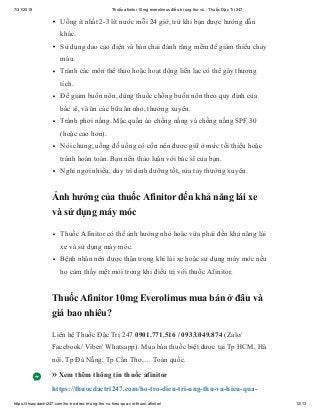 7/31/2019 Thuốc afinitor 10mg everolimus điều trị ung thư vú - Thuốc Đặc Trị 247
https://thuocdactri247.com/ho-tro-dieu-tri-ung-thu-vu-hieu-qua-voi-thuoc-afinitor/ 12/13
Uống ít nhất 2-3 lít nước mỗi 24 giờ, trừ khi bạn được hướng dẫn
khác.
Sử dụng dao cạo điện và bàn chải đánh răng mềm để giảm thiểu chảy
máu.
Tránh các môn thể thao hoặc hoạt động liên lạc có thể gây thương
tích.
Để giảm buồn nôn, dùng thuốc chống buồn nôn theo quy định của
bác sĩ, và ăn các bữa ăn nhỏ, thường xuyên.
Tránh phơi nắng. Mặc quần áo chống nắng và chống nắng SPF 30
(hoặc cao hơn).
Nói chung, uống đồ uống có cồn nên được giữ ở mức tối thiểu hoặc
tránh hoàn toàn. Bạn nên thảo luận với bác sĩ của bạn.
Nghỉ ngơi nhiều, duy trì dinh dưỡng tốt, rửa tay thường xuyên.
Ảnh hưởng của thuốc Afinitor đến khả năng lái xe
và sử dụng máy móc
Thuốc Afinitor có thể ảnh hưởng nhỏ hoặc vừa phải đến khả năng lái
xe và sử dụng máy móc.
Bệnh nhân nên được thận trọng khi lái xe hoặc sử dụng máy móc nếu
họ cảm thấy mệt mỏi trong khi điều trị với thuốc Afinitor.
Thuốc Afinitor 10mg Everolimus mua bán ở đâu và
giá bao nhiêu?
Liên hệ Thuốc Đặc Trị 247 0901.771.516 / 0933.049.874 (Zalo/
Facebook/ Viber/ Whatsapp). Mua bán thuốc biệt dược tại Tp HCM, Hà
nội, Tp Đà Nẵng, Tp Cần Thơ,… Toàn quốc.
» Xem thêm thông tin thuốc afinitor
https://thuocdactri247.com/ho-tro-dieu-tri-ung-thu-vu-hieu-qua-
 