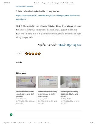 7/31/2019 Thuốc afinitor 10mg everolimus điều trị ung thư vú - Thuốc Đặc Trị 247
https://thuocdactri247.com/ho-tro-dieu-tri-ung-thu-vu-hieu-qua-voi-thuoc-afinitor/ 13/13
voi-thuoc-afinitor/
» Xem thêm thuốc tykerb điều trị ung thư vú
https://thuocdactri247.com/thuoc-tykerb-250mg-lapatinib-dieu-tri-
ung-thu-vu/
Chú ý: Thông tin bài viết về thuốc Afinitor 10mg Everolimus với mục
đích chia sẻ kiến thức mang tính chất tham khảo, người bệnh không
được tự ý sử dụng thuốc, mọi thông tin sử dụng thuốc phải theo chỉ định
bác sỹ chuyên môn.
Nguồn Bài Viết: Thuốc Đặc Trị 247
5.0 77
Like this:
Có liên quan
Thuốc lenvima 10mg
lenvatinib trị ung thư
gan thận
17/05/2019
In "Thuốc điều trị ung
thư thận"
Thuốc aromasin 25mg
exemestane điều trị
ung thư vú
17/07/2017
In "Thuốc điều trị ung
thư vú"
Thuốc tykerb 250mg
lapatinib điều trị ung
thư vú
21/05/2019
In "Thuốc điều trị ung
thư vú"
 