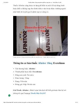 7/31/2019 Thuốc afinitor 10mg everolimus điều trị ung thư vú - Thuốc Đặc Trị 247
https://thuocdactri247.com/ho-tro-dieu-tri-ung-thu-vu-hieu-qua-voi-thuoc-afinitor/ 3/13
Thuốc Afinitor cũng được sử dụng để điều trị một số loại động kinh
hoặc khối u không ung thư (lành tính) ở não hoặc thận ở những người
mắc bệnh di truyền gọi là phức tạp xơ cứng củ .
Thuốc afinitor 10mg everolimus điều trị ung thư vú – Thuốc đặc trị 247 (1)
Thông tin cơ bản thuốc Afinitor 10mg Everolimus
Tên thương hiệu: Afinitor
Thành phần hoạt chất: Everolimus
Hãng sản xuất: Novartis
Hàm lượng: 10mg
Dạng: Viên nén
Đóng gói: Hộp 30viên nén
Giá Thuốc Afinitor : Bình Luận bên dưới để biết giá hoặc liên hệ với
chúng tôi qua Fanpage Thuốc Đặc Trị 247
 