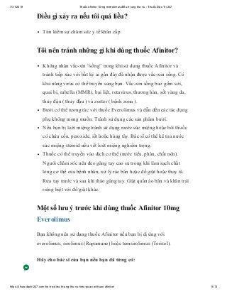 7/31/2019 Thuốc afinitor 10mg everolimus điều trị ung thư vú - Thuốc Đặc Trị 247
https://thuocdactri247.com/ho-tro-dieu-tri-ung-thu-vu-hieu-qua-voi-thuoc-afinitor/ 5/13
Điều gì xảy ra nếu tôi quá liều?
Tìm kiếm sự chăm sóc y tế khẩn cấp
Tôi nên tránh những gì khi dùng thuốc Afinitor?
Không nhận vắc-xin “sống” trong khi sử dụng thuốc Afinitor và
tránh tiếp xúc với bất kỳ ai gần đây đã nhận được vắc-xin sống. Có
khả năng virus có thể truyền sang bạn. Vắc-xin sống bao gồm sởi,
quai bị, rubella (MMR), bại liệt, rotavirus, thương hàn, sốt vàng da,
thủy đậu ( thủy đậu ) và zoster ( bệnh zona ).
Bưởi có thể tương tác với thuốc Everolimus và dẫn đến các tác dụng
phụ không mong muốn. Tránh sử dụng các sản phẩm bưởi.
Nếu bạn bị loét miệng tránh sử dụng nước súc miệng hoặc bôi thuốc
có chứa cồn, peroxide, iốt hoặc húng tây. Bác sĩ có thể kê toa nước
súc miệng steroid nếu vết loét miệng nghiêm trọng.
Thuốc có thể truyền vào dịch cơ thể (nước tiểu, phân, chất nôn).
Người chăm sóc nên đeo găng tay cao su trong khi làm sạch chất
lỏng cơ thể của bệnh nhân, xử lý rác bẩn hoặc đồ giặt hoặc thay tã.
Rửa tay trước và sau khi tháo găng tay. Giặt quần áo bẩn và khăn trải
riêng biệt với đồ giặt khác.
Một số lưu ý trước khi dùng thuốc Afinitor 10mg
Everolimus
Bạn không nên sử dụng thuốc Afinitor nếu bạn bị dị ứng với
everolimus, sirolimus (Rapamune) hoặc temsirolimus (Torisel).
Hãy cho bác sĩ của bạn nếu bạn đã từng có:
 