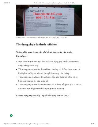 7/31/2019 Thuốc afinitor 10mg everolimus điều trị ung thư vú - Thuốc Đặc Trị 247
https://thuocdactri247.com/ho-tro-dieu-tri-ung-thu-vu-hieu-qua-voi-thuoc-afinitor/ 7/13
Thuốc afinitor 10mg everolimus điều trị ung thư vú – Thuốc đặc trị 247 (2)
Tác dụng phụ của thuốc Afinitor
Những điều quan trọng cần nhớ về tác dụng phụ của thuốc
Everolimus:
Bạn sẽ không nhận được tất cả các tác dụng phụ thuốc Everolimus
được đề cập dưới đây.
Tác dụng phụ của thuốc Everolimus thường có thể dự đoán được về
khởi phát, thời gian và mức độ nghiêm trọng của chúng.
Tác dụng phụ của thuốc Everolimus hầu như luôn hồi phục và sẽ
biến mất sau khi trị liệu hoàn tất.
Tác dụng phụ của thuốc Everolimus có thể khá dễ quản lý. Có thể có
các lựa chọn để giảm thiểu hoặc ngăn chặn chúng.
Các tác dụng phụ sau đây là phổ biến (xảy ra hơn 30%):
 