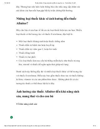 7/31/2019 Thuốc afinitor 10mg everolimus điều trị ung thư vú - Thuốc Đặc Trị 247
https://thuocdactri247.com/ho-tro-dieu-tri-ung-thu-vu-hieu-qua-voi-thuoc-afinitor/ 9/13
đây. Nhưng bạn nên luôn luôn thông báo cho nhà cung cấp chăm sóc
sức khỏe của bạn nếu bạn gặp bất kỳ triệu chứng bất thường.
Những loại thuốc khác sẽ ảnh hưởng đến thuốc
Afinitor?
Hãy cho bác sĩ của bạn về tất cả các loại thuốc hiện tại của bạn. Nhiều
loại thuốc có thể tương tác với thuốc Everolimus, đặc biệt là:
Một loại thuốc kháng sinh hoặc thuốc chống nấm
Thuốc điều trị bệnh tim hoặc huyết áp
Thuốc điều trị viêm gan C, hoặc hiv/aids
Thuốc động kinh
Thuốc trị lao phổi
Các loại thuốc làm suy yếu hệ thống miễn dịch, như thuốc trị ung
thư, steroid và thuốc để ngăn ngừa thải ghép nội tạng.
Danh sách này không đầy đủ và nhiều loại thuốc khác có thể tương tác
với thuốc Everolimus. Điều này bao gồm thuốc theo toa và thuốc không
kê đơn, vitamin và các sản phẩm thảo dược . Không phải tất cả các
tương tác thuốc có thể được liệt kê ở đây.
Ảnh hưởng của thuốc Afinitor đến khả năng sinh
sản, mang thai và cho con bú
Về khả năng sinh sản
 