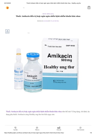 20/10/2020 Thuốc Amikacin điều trị hoặc ngăn ngừa nhiều bệnh nhiễm khuẩn khác nhau - Healthy ung thư
https://healthyungthu.com/thuoc-amikacin-dieu-tri-hoac-ngan-ngua-nhieu-benh-nhiem-khuan-khac-nhau/ 1/9
Thuốc Amikacin điều trị hoặc ngăn ngừa nhiều bệnh nhiễm khuẩn khác nhau
POSTED ON 20/10/2020 BY VÕ LAN PHƯƠNG
Thuốc Amikacin điều trị hoặc ngăn ngừa nhiều bệnh nhiễm khuẩn khác nhau như thế nào? Công dụng, chỉ định, tác
dụng phụ thuốc Amikacin cùng Healthy ung thư tìm hiểu ngay nào.
THUỐC THÔNG DỤNG
20
Th10
 0
Gọi điện Nhắn tin Chat zalo Chat Facebook
Lưu
 