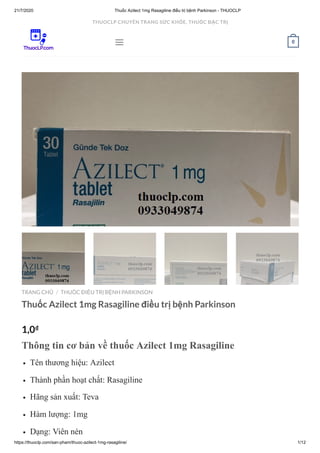 21/7/2020 Thuốc Azilect 1mg Rasagiline điều trị bệnh Parkinson - THUOCLP
https://thuoclp.com/san-pham/thuoc-azilect-1mg-rasagiline/ 1/12
TRANG CHỦ THUỐC ĐIỀU TRỊ BỆNH PARKINSON
Thuốc Azilect 1mg Rasagiline điều trị bệnh Parkinson
1,0₫
Thông tin cơ bản về thuốc Azilect 1mg Rasagiline
Tên thương hiệu: Azilect
Thành phần hoạt chất: Rasagiline
Hãng sản xuất: Teva
Hàm lượng: 1mg
Dạng: Viên nén
/
 0
THUOCLP CHUYÊN TRANG SỨC KHỎE, THUỐC ĐẶC TRỊ
 