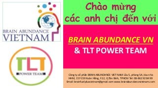 BRAIN ABUNDANCE VN
& TLT POWER TEAM
Công ty cổ phần BRAIN ABUNDANCE VIET NAM Lầu 5, phòng 5A, tòa nhà
HHM, 157-159 Xuân Hồng, F.12, Q.Tân Bình, TPHCM Tel: 08-862 92 84 99
Email: brainfuelplusvietnam@gmail.com www.brainabundancevietnam.com
Chào mừng
các anh chị đến với
 