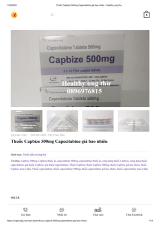 12/8/2020 Thuốc Capbize 500mg Capecitabine giá bao nhiêu - Healthy ung thư
https://ungthulagi.com/san-pham/thuoc-capbize-500mg-capecitabine-gia-bao-nhieu/ 1/15
TRANG CHỦ THUỐC ĐIỀU TRỊ UNG THƯ
Thuốc Capbize 500mg Capecitabine giá bao nhiêu
Danh mục: Thuốc điều trị ung thư
Từ khóa: Capbize 500mg, Capbize thuốc gì, capecitabine 500mg, capecitabine thuốc gì, công dụng thuốc Capbize, công dụng thuốc
capecitabine, giá thuốc Capbize, giá thuốc capecitabine, Thuốc Capbize, thuốc Capbize 500mg, thuốc Capbize giá bao nhiêu, thuốc
Capbize mua ở đâu, Thuốc capecitabine, thuốc capecitabine 500mg, thuốc capecitabine giá bao nhiêu, thuốc capecitabine mua ở đâu
/
MÔ TẢ
ĐÁNH GIÁ (0)
HƯỚNG DẪN THANH TOÁN & MUA HÀNG
 0
Gọi điện Nhắn tin Chat zalo Chat Facebook
 