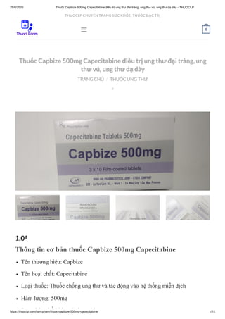 25/8/2020 Thuốc Capbize 500mg Capecitabine điều trị ung thư đại tràng, ung thư vú, ung thư dạ dày - THUOCLP
https://thuoclp.com/san-pham/thuoc-capbize-500mg-capecitabine/ 1/15
  
Thuốc Capbize 500mg Capecitabine điều trị ung thư đại tràng, ungThuốc Capbize 500mg Capecitabine điều trị ung thư đại tràng, ung
thư vú, ung thư dạ dàythư vú, ung thư dạ dày
TRANG CHỦTRANG CHỦ THUỐC UNG THƯTHUỐC UNG THƯ//

1,0₫
Thông tin cơ bản thuốc Capbize 500mg Capecitabine
Tên thương hiệu: Capbize
Tên hoạt chất: Capecitabine
Loại thuốc: Thuốc chống ung thư và tác động vào hệ thống miễn dịch
Hàm lượng: 500mg
D bà hế Viê é b hi
 0
THUOCLP CHUYÊN TRANG SỨC KHỎE, THUỐC ĐẶC TRỊ
 