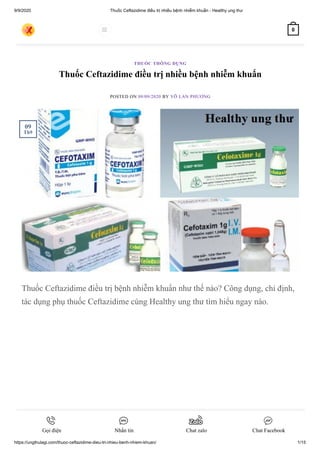 9/9/2020 Thuốc Ceftazidime điều trị nhiều bệnh nhiễm khuẩn - Healthy ung thư
https://ungthulagi.com/thuoc-ceftazidime-dieu-tri-nhieu-benh-nhiem-khuan/ 1/15
Thuốc Ceftazidime điều trị nhiều bệnh nhiễm khuẩn
POSTED ON 09/09/2020 BY VÕ LAN PHƯƠNG
Thuốc Ceftazidime điều trị bệnh nhiễm khuẩn như thế nào? Công dụng, chỉ định,
tác dụng phụ thuốc Ceftazidime cùng Healthy ung thư tìm hiểu ngay nào.
THUỐC THÔNG DỤNG
09
Th9
 0
Gọi điện Nhắn tin Chat zalo Chat Facebook
 