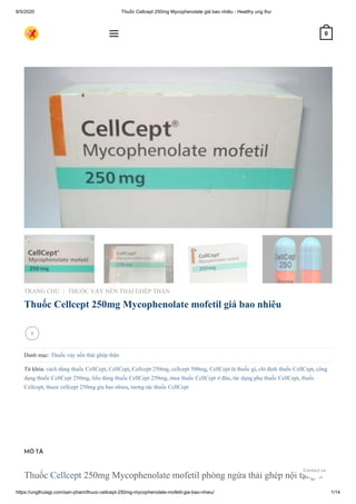 8/5/2020 Thuốc Cellcept 250mg Mycophenolate giá bao nhiêu - Healthy ung thư
https://ungthulagi.com/san-pham/thuoc-cellcept-250mg-mycophenolate-mofetil-gia-bao-nhieu/ 1/14
Thuốc Cellcept 250mg Mycophenolate mofetil phòng ngừa thải ghép nội tạng ở
TRANG CHỦ THUỐC VẢY NẾN THẢI GHÉP THẬN
Thuốc Cellcept 250mg Mycophenolate mofetil giá bao nhiêu
Danh mục: Thuốc vảy nến thải ghép thận
Từ khóa: cách dùng thuốc CellCept, CellCept, Cellcept 250mg, cellcept 500mg, CellCept là thuốc gì, chỉ định thuốc CellCept, công
dụng thuốc CellCept 250mg, liều dùng thuốc CellCept 250mg, mua thuốc CellCept ở đâu, tác dụng phụ thuốc CellCept, thuốc
Cellcept, thuoc cellcept 250mg gia bao nhieu, tương tác thuốc CellCept
/

MÔ TẢ
 0
Contact us
 