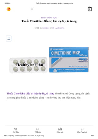 16/9/2020 Thuốc Cimetidine điều trị loét dạ dày, tá tràng - Healthy ung thư
https://ungthulagi.com/thuoc-cimetidine-dieu-tri-loet-da-day-ta-trang/ 1/15
Thuốc Cimetidine điều trị loét dạ dày, tá tràng
POSTED ON 16/09/2020 BY VÕ LAN PHƯƠNG
Thuốc Cimetidine điều trị loét dạ dày, tá tràng như thế nào? Công dụng, chỉ định,
tác dụng phụ thuốc Cimetidine cùng Healthy ung thư tìm hiểu ngay nào.
THUỐC THÔNG DỤNG
16
Th9
 0
Gọi điện Nhắn tin Chat zalo Chat Facebook
 