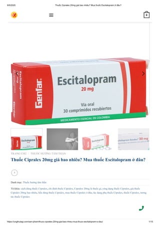9/5/2020 Thuốc Cipralex 20mg giá bao nhiêu? Mua thuốc Escitalopram ở đâu?
https://ungthulagi.com/san-pham/thuoc-cipralex-20mg-gia-bao-nhieu-mua-thuoc-escitalopram-o-dau/ 1/15
TRANG CHỦ THUỐC HƯỚNG TÂM THẦN
Thuốc Cipralex 20mg giá bao nhiêu? Mua thuốc Escitalopram ở đâu?
Danh mục: Thuốc hướng tâm thần
Từ khóa: cách dùng thuốc Cipralex, chỉ định thuốc Cipralex, Cipralex 20mg là thuốc gì, công dụng thuốc Cipralex, giá thuốc
Cipralex 20mg bao nhiêu, liều dùng thuốc Cipralex, mua thuốc Cipralex ở đâu, tác dụng phụ thuốc Cipralex, thuốc Cipralex, tương
tác thuốc Cipralex
/

 0
 