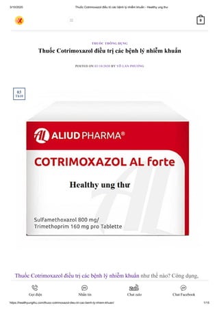 3/10/2020 Thuốc Cotrimoxazol điều trị các bệnh lý nhiễm khuẩn - Healthy ung thư
https://healthyungthu.com/thuoc-cotrimoxazol-dieu-tri-cac-benh-ly-nhiem-khuan/ 1/15
Thuốc Cotrimoxazol điều trị các bệnh lý nhiễm khuẩn
POSTED ON 03/10/2020 BY VÕ LAN PHƯƠNG
Thuốc Cotrimoxazol điều trị các bệnh lý nhiễm khuẩn như thế nào? Công dụng,
chỉ định, tác dụng phụ thuốc Cotrimoxazol cùng Healthy ung thư tìm hiểu ngay
nào.
THUỐC THÔNG DỤNG
03
Th10
 0
Gọi điện Nhắn tin Chat zalo Chat Facebook
 