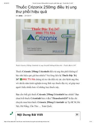 8/3/2019 Thuốc Crizonix 250mg điều trị ung thư phổi hiệu quả - Thuốc Đặc Trị 247
https://thuocdactri247.com/thuoc-crizonix-dieu-tri-ung-thu-phoi-khong-te-bao-nho/ 1/12
Thuốc Crizonix 250mg điều trị ung
thư phổi hiệu quả
Thuốc Crizonix 250mg Crizotinib điều trị ung thư phổi không tế
bào nhỏ hiệu quả giá bao nhiêu? Vui lòng liên hệ Thuốc Đặc Trị
247 ☎0901 771 516 chúng tôi tư vấn điều trị các căn bệnh ung thư,
với nhiều năm kinh nghiệm trong lĩnh vực thuốc đặc trị, sẽ giúp mọi
người hiểu nhiều hơn về những loại thuốc này.
Bạn cần biết giá thuốc Crizonix 250mg Crizotinib bao nhiêu? Bạn
chưa biết thuốc Crizotinib bán ở đâu? Thuocdactri247 là địa chỉ
chuyên mua bán thuốc Crizonix 250mg Crizotinib tại Tp.HCM, Hà
Nội, Đà Nẵng, Cần Thơ … Toàn Quốc.
Bởi admin - 20/12/2017
Thuốc Crizonix 250mg Crizotinib trị ung thư phổi không tế bào nhỏ - Thuốc đặc trị 247
Nội Dung Bài Viết 
 