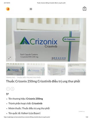 23/11/2019 Thuốc Crizonix 250mg Crizotinib điều trị ung thư phổi
https://ungthulagi.com/san-pham/thuoc-crizonix-250mg-crizotinib-dieu-tri-ung-thu-phoi/ 1/22
TRANG CHỦ THUỐC ĐIỀU TRỊ UNG THƯ PHỔI
Thuốc Crizonix 250mg Crizotinib điều trị ung thư phổi
1₫
Tên thương hiệu: Crizonix 250mg
Thành phần hoạt chất: Crizotinib
Nhóm thuốc: Thuốc điều trị ung thư phổi
Tên quốc tế: Xalkori (của Bayer)
/
 

 0
Contact us
 