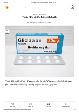 7/9/2020 Thuốc điều trị tiểu đường Gliclazide - Healthy ung thư
https://ungthulagi.com/thuoc-dieu-tri-tieu-duong-gliclazide/ 1/14
Thuốc điều trị tiểu đường Gliclazide
POSTED ON 07/09/2020 BY VÕ LAN PHƯƠNG
Thuốc Gliclazide điều trị tiểu đường như thế nào? Công dụng, chỉ định, tác dụng
phụ thuốc Gliclazide cùng Healthy ung thư tìm hiểu ngay nào.
THUỐC THÔNG DỤNG
07
Th9
 0
Gọi điện Nhắn tin Chat zalo Chat Facebook
 