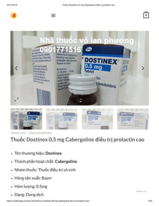 23/11/2019 Thuốc Dostinex 0,5 mg Cabergoline điều trị prolactin cao
https://ungthulagi.com/san-pham/thuoc-dostinex-05-mg-cabergoline-dieu-tri-prolactin-cao/ 1/20
TRANG CHỦ UNCATEGORIZED
Thuốc Dostinex 0,5 mg Cabergoline điều trị prolactin cao
Tên thương hiệu: Dostinex
Thành phần hoạt chất: Cabergoline
Nhóm thuốc: Thuốc điều trị vô sinh
Hãng sản xuất: Bayer
Hàm lượng: 0.5mg
Dạng: Dung dịch
/

 0
Contact us
 