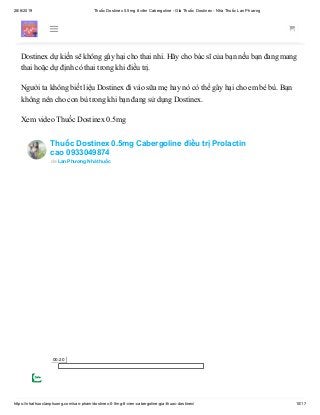 28/6/2019 Thuốc Dostinex 0.5mg 8 viên Cabergoline - Giá Thuốc Dostinex - Nhà Thuốc Lan Phương
https://nhathuoclanphuong.com/san-pham/dostinex-0-5mg-8-vien-cabergoline-gia-thuoc-dostinex/ 10/17
bệnh tim;
một rối loạn hô hấp.
Dostinex dự kiến sẽ không gây hại cho thai nhi. Hãy cho bác sĩ của bạn nếu bạn đang mang
thai hoặc dự định có thai trong khi điều trị.
Người ta không biết liệu Dostinex đi vào sữa mẹ hay nó có thể gây hại cho em bé bú. Bạn
không nên cho con bú trong khi bạn đang sử dụng Dostinex.
Xem video Thuốc Dostinex 0.5mg
Thuốc Dostinex 0.5mg Cabergoline điều trị Prolactin
cao 0933049874
de Lan Phương Nhà thuốc
00:20
 
 