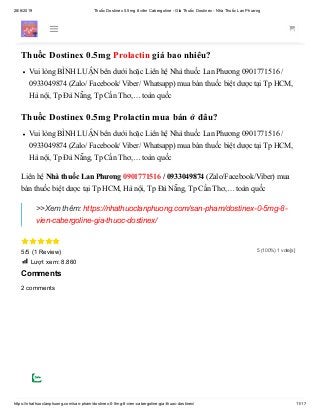 28/6/2019 Thuốc Dostinex 0.5mg 8 viên Cabergoline - Giá Thuốc Dostinex - Nhà Thuốc Lan Phương
https://nhathuoclanphuong.com/san-pham/dostinex-0-5mg-8-vien-cabergoline-gia-thuoc-dostinex/ 11/17
5 (100%) 1 vote[s]
Thuốc Dostinex 0.5mg Cabergoline điều trị Prolactin cao 0933049874 from Lan
Phương Nhà thuốc on Vimeo.
Thuốc Dostinex 0.5mg Prolactin giá bao nhiêu?
Vui lòng BÌNH LUẬN bên dưới hoặc Liên hệ Nhà thuốc Lan Phương 0901771516 /
0933049874 (Zalo/ Facebook/ Viber/ Whatsapp) mua bán thuốc biệt dược tại Tp HCM,
Hà nội, Tp Đà Nẵng, Tp Cần Thơ,… toàn quốc
Thuốc Dostinex 0.5mg Prolactin mua bán ở đâu?
Vui lòng BÌNH LUẬN bên dưới hoặc Liên hệ Nhà thuốc Lan Phương 0901771516 /
0933049874 (Zalo/ Facebook/ Viber/ Whatsapp) mua bán thuốc biệt dược tại Tp HCM,
Hà nội, Tp Đà Nẵng, Tp Cần Thơ,… toàn quốc
Liên hệ Nhà thuốc Lan Phương 0901771516 / 0933049874 (Zalo/Facebook/Viber) mua
bán thuốc biệt dược tại Tp HCM, Hà nội, Tp Đà Nẵng, Tp Cần Thơ,… toàn quốc

5/5 (1 Review)
 Lượt xem: 8.860
Comments
2 comments
>>Xem thêm: https://nhathuoclanphuong.com/san-pham/dostinex-0-5mg-8-
vien-cabergoline-gia-thuoc-dostinex/
 
 