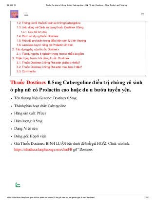 28/6/2019 Thuốc Dostinex 0.5mg 8 viên Cabergoline - Giá Thuốc Dostinex - Nhà Thuốc Lan Phương
https://nhathuoclanphuong.com/san-pham/dostinex-0-5mg-8-vien-cabergoline-gia-thuoc-dostinex/ 3/17
Thuốc Dostinex 0.5mg Cabergoline điều trị chứng vô sinh
ở phụ nữ có Prolactin cao hoặc do u bướu tuyến yên.
Tên thương hiệu Generic: Dostinex 0.5mg
Thành phần hoạt chất: Cabergoline
Hãng sản xuất: Pfizer
Hàm lượng: 0.5mg
Dạng: Viên nén
Đóng gói: Hộp 8 viên
Giá Thuốc Dostinex: BÌNH LUẬN bên dưới để biết giá HOẶC Click vào link:
https://nhathuoclanphuong.com/chatFB gõ “Dostinex”
1. Thuốc Dostinex 0.5mg Cabergoline điều trị chứng vô sinh ở phụ nữ có Prolactin cao hoặc do u
bướu tuyến yên.
1.1. Prolactin là gì? Làm thế nào để hạ Prolactin ở phụ nữ
1.2. Thông tin về thuốc Dostinex 0.5mg Cabergoline
1.3. Liều dùng và Cách sử dụng thuốc Dostinex 0.5mg
1.3.1. Liều đặt âm đạo
1.4. Cách sử dụng thuốc Dostinex
1.5. Mức độ prolactin trong điều kiện sinh lý bình thường
1.6. Làm sao duy trì nồng độ Prolactin ổn định
2. Tác dụng phụ của thuốc Dostinex
2.1. Tác dụng phụ ít nghiêm trọng hơn có thể bao gồm:
3. Thận trọng trước khi dùng thuốc Dostinex
3.1. Thuốc Dostinex 0.5mg Prolactin giá bao nhiêu?
3.2. Thuốc Dostinex 0.5mg Prolactin mua bán ở đâu?
3.3. Comments
 
 