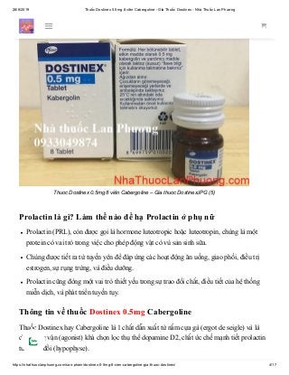 28/6/2019 Thuốc Dostinex 0.5mg 8 viên Cabergoline - Giá Thuốc Dostinex - Nhà Thuốc Lan Phương
https://nhathuoclanphuong.com/san-pham/dostinex-0-5mg-8-vien-cabergoline-gia-thuoc-dostinex/ 4/17
Thuoc Dostinex 0.5mg 8 viên Cabergoline – Gia thuoc DostinexJPG (5)
Prolactin là gì? Làm thế nào để hạ Prolactin ở phụ nữ
Prolactin (PRL), còn được gọi là hormone luteotropic hoặc luteotropin, chúng là một
protein có vai trò trong việc cho phép động vật có vú sản sinh sữa.
Chúng được tiết ra từ tuyến yên để đáp ứng các hoạt động ăn uống, giao phối, điều trị
estrogen, sự rụng trứng, và điều dưỡng.
Prolactin cũng đóng một vai trò thiết yếu trong sự trao đổi chất, điều tiết của hệ thống
miễn dịch, và phát triển tuyến tụy.
Thông tin về thuốc Dostinex 0.5mg Cabergoline
Thuốc Dostinex hay Cabergoline là 1 chất dẫn xuất từ nấm cựa gà (ergot de seigle) và là
chất đồng vận (agonist) khá chọn lọc thụ thể dopamine D2, chất ức chế mạnh tiết prolactin
từ tuyến đồi (hypophyse).
 
 