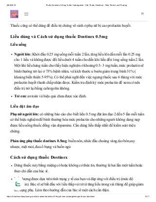 28/6/2019 Thuốc Dostinex 0.5mg 8 viên Cabergoline - Giá Thuốc Dostinex - Nhà Thuốc Lan Phương
https://nhathuoclanphuong.com/san-pham/dostinex-0-5mg-8-vien-cabergoline-gia-thuoc-dostinex/ 5/17
Ngoài chỉ định dùng điều trị bệnh Parkinson, cabergoline còn dùng để điều trị chứng cao
prolactin huyết (hyperprolacteinemia).
Thuốc cũng có thể dùng để điều trị chứng vô sinh ở phụ nữ bị cao prolactin huyết.
Liều dùng và Cách sử dụng thuốc Dostinex 0.5mg
Liều uống
Người lớn: Khởi đầu 0.25 mg uống mỗi tuần 2 lần, tăng liều lên dần mỗi lần 0.25 mg
cho 1 liều và không được đổi liều dưới 4 tuần cho đến khi liều đến 1mg uống tuần 2 lần.
Một khi liều hàng tuần cho thấy hiệu nghiệm ở khoảng 0.5- 3 mg/tuần, mức prolactin sẽ
bình thường trở lại ở 73% bệnh nhân, và kích thước u bướu giảm trung bình 31% (
khoảng biến thiên 5-95%). Có thể phải nghĩ đến việc ngưng thuốc sau 6 tháng với mức
prolactin huyết thanh chấp nhận được. Kiểm tra định kỳ mức prolactin để xem có nên
điều trị trở lại bằng cabergolin không.
Trẻ em: an toàn và hiệu quả chưa được xác định.
Liều đặt âm đạo
Phụ nữ người lớn: có những báo cáo cho biết liều 0.5 mg đặt âm đạo 2 đến 5 lần mỗi tuần
có thể hiệu nghiệm để bình thường hóa mức prolactin cho những người không dung nạp
được liều uống thuốc đồng vận dopamine. Cần dùng liều thấp nhất để kiểm soát triệu
chứng.
Phản ứng phụ thuốc dostinex 0.5mg: buồn nôn, nhức đầu choáng váng,táo bón,suy
nhược, mệt mỏi, đau ổ bụng và buồn ngủ
Cách sử dụng thuốc Dostinex
Dùng thuốc này bằng miệng có hoặc không có thức ăn, thường là hai lần một tuần hoặc
theo chỉ dẫn của bác sĩ.
Liều lượng được dựa trên tình trạng y tế của bạn và đáp ứng với điều trị (mức độ
prolactin). Bác sĩ sẽ bắt đầu với liều thấp và từ từ tăng liều trong vài tháng để giúp giảm
tác dụng phụ. Làm theo hướng dẫn của bác sĩ một cách cẩn thận.
 
 