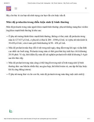 28/6/2019 Thuốc Dostinex 0.5mg 8 viên Cabergoline - Giá Thuốc Dostinex - Nhà Thuốc Lan Phương
https://nhathuoclanphuong.com/san-pham/dostinex-0-5mg-8-vien-cabergoline-gia-thuoc-dostinex/ 6/17
Dùng thuốc này thường xuyên để có được lợi ích cao nhất từ nó. Để giúp bạn nhớ, đánh
dấu những ngày trên lịch khi bạn cần dùng thuốc.
Hãy cho bác sĩ của bạn nếu tình trạng của bạn vẫn còn hoặc xấu đi.
Mức độ prolactin trong điều kiện sinh lý bình thường
Mức độ prolactin trong máu người khỏe mạnh bình thường: phụ nữ không mang thai và đàn
ông khỏe mạnh bình thường là như sau:
Ở phụ nữ trưởng thành khỏe mạnh bình thường, không có thai, mức độ prolactin trong
máu là 127-637 µU/mL, ở phụ nữ có thai là 200 – 4500 µU/mL và ở phụ nữ mãn kinh là
30-430 µU/mL; còn ở nam giới bình thường là 98 – 456 µU/mL.
Mức độ prolactin máu thay đổi rõ rệt trong một ngày, tăng dần trong khi ngủ và đạt đỉnh
cao nhất vào buổi sáng. Prolactin trong máu có thời gian bán hủy sinh học chỉ là khoảng
20-30 phút. Vì vậy, thời điểm lấy máu để xét nghiệm prolactin tốt nhất là khoảng 3-4 giờ
sau khi thức dậy.
Mức độ prolactin trong máu cũng có thể tăng lên trong một số tình trạng sinh lý bình
thường như: sau bữa ăn nhiều thịt, sau giao hợp, kích thích núm vú, sau tập thể dục hoặc
khi bị căng thẳng (stress).
Ở phụ nữ mang thai và cho con bú, mức độ prolactin trong máu tăng một cách sinh lý.
 
 