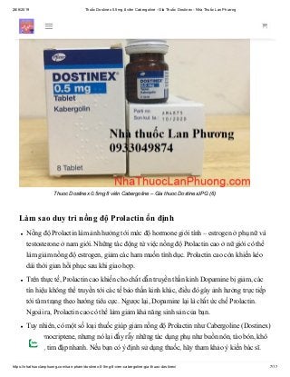28/6/2019 Thuốc Dostinex 0.5mg 8 viên Cabergoline - Giá Thuốc Dostinex - Nhà Thuốc Lan Phương
https://nhathuoclanphuong.com/san-pham/dostinex-0-5mg-8-vien-cabergoline-gia-thuoc-dostinex/ 7/17
Thuoc Dostinex 0.5mg 8 viên Cabergoline – Gia thuoc DostinexJPG (6)
Làm sao duy trì nồng độ Prolactin ổn định
Nồng độ Prolactin làm ảnh hưởng tới mức độ hormone giới tính – estrogen ở phụ nữ và
testosterone ở nam giới. Những tác động từ việc nồng độ Prolactin cao ở nữ giới có thể
làm giảm nồng độ estrogen, giảm các ham muốn tình dục. Prolactin cao còn khiến kéo
dài thời gian hồi phục sau khi giao hợp.
Trên thực tế, Prolactin cao khiến cho chất dẫn truyền thần kinh Dopamine bị giảm, các
tín hiệu không thể truyền tới các tế bào thần kinh khác, điều đó gây ảnh hưởng trực tiếp
tới tâm trạng theo hướng tiêu cực. Ngược lại, Dopamine lại là chất ức chế Prolactin.
Ngoài ra, Prolactin cao có thể làm giảm khả năng sinh sản của bạn.
Tuy nhiên, có một số loại thuốc giúp giảm nồng độ Prolactin như Cabergoline (Dostinex)
và bromocriptene, nhưng nó lại đầy rẫy những tác dụng phụ như buồn nôn, táo bón, khô
miệng, tim đập nhanh. Nếu bạn có ý định sử dụng thuốc, hãy tham khảo ý kiến bác sĩ.
 
 